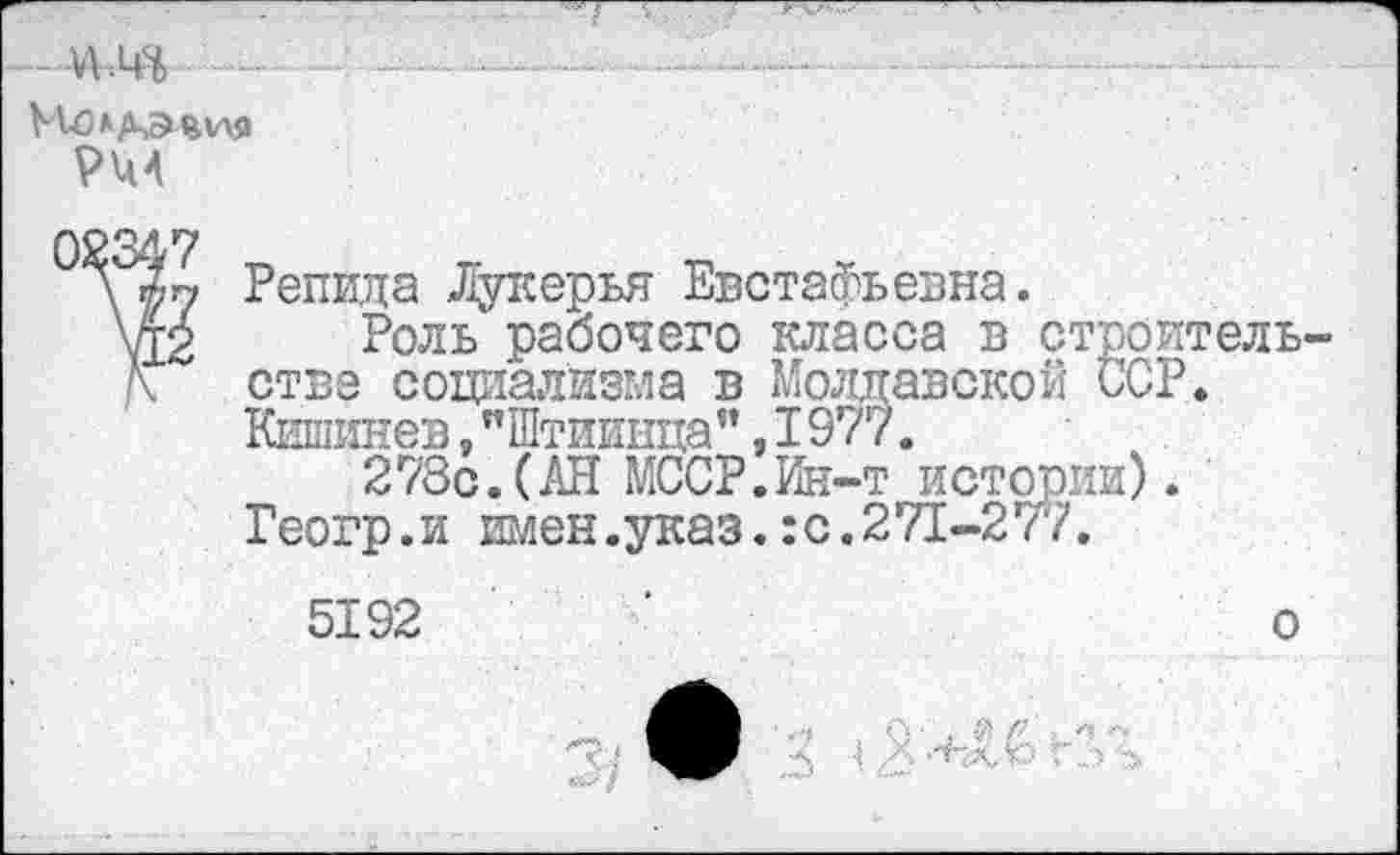 ﻿. -........------------------ -......■
Молдавия
Рид
02347
\ Репида Лукерья Евстафьевна.
\12 Роль рабочего класса в строитель-Д. стве социализма в Молдавской ССР.
Кишинев,"Штиинца”,I977.
278с.(АН МССР.Ин-т истории).
Геогр.и имен.указ.:с.271-277.
5192	‘	о